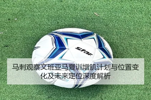 马刺观察文班亚马夏训增肌计划与位置变化及未来定位深度解析