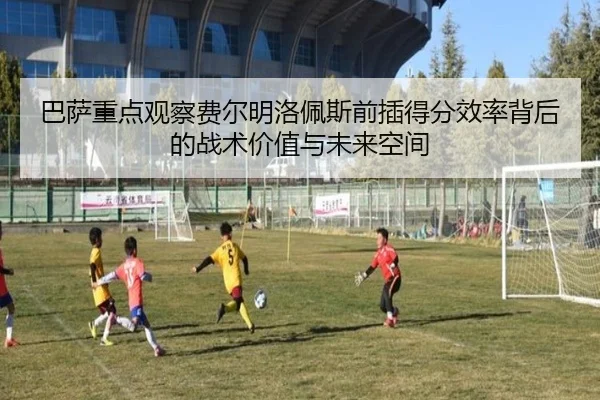 巴萨重点观察费尔明洛佩斯前插得分效率背后的战术价值与未来空间
